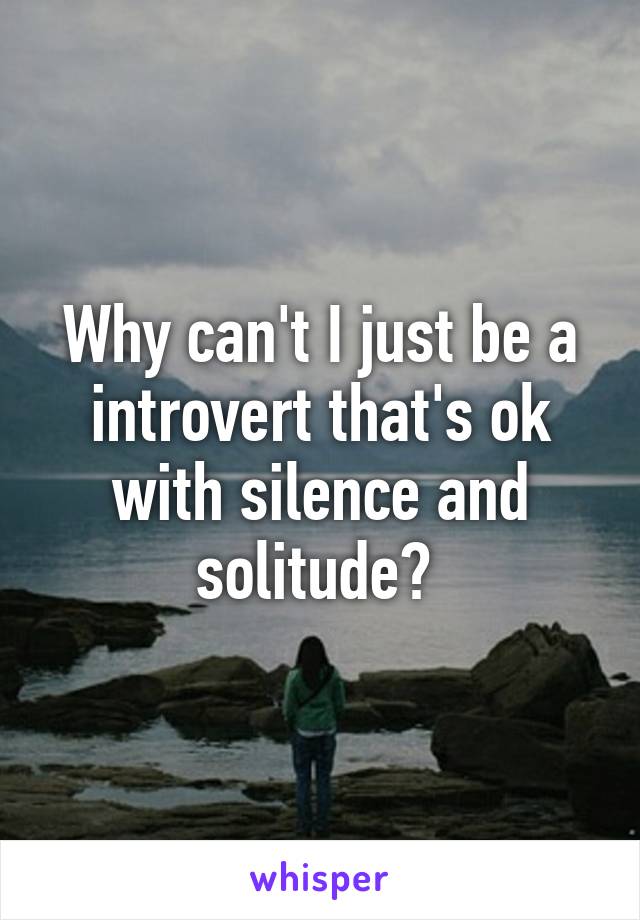 Why can't I just be a introvert that's ok with silence and solitude? 