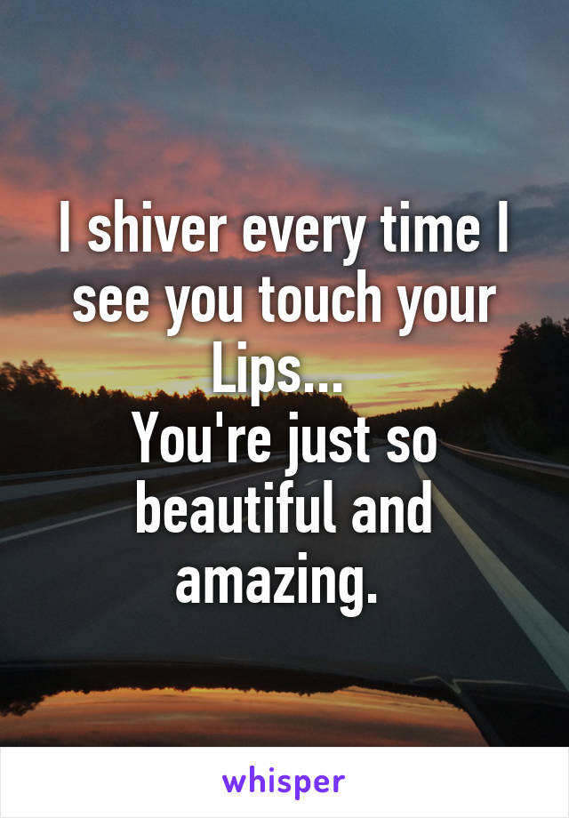 I shiver every time I see you touch your Lips... 
You're just so beautiful and amazing. 