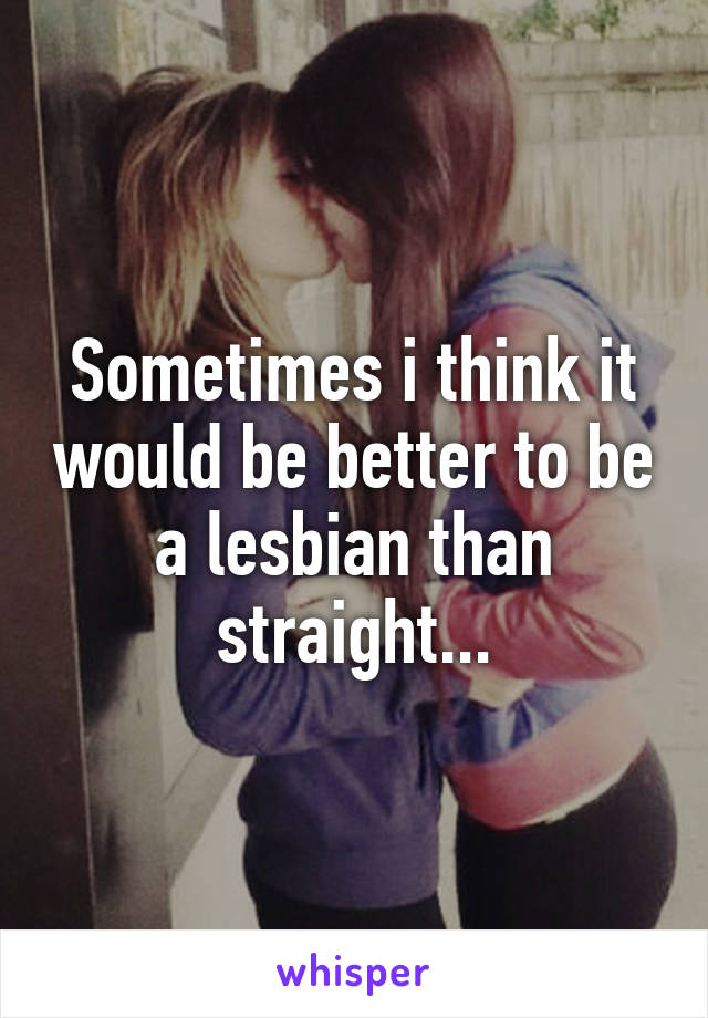 Sometimes i think it would be better to be a lesbian than straight...