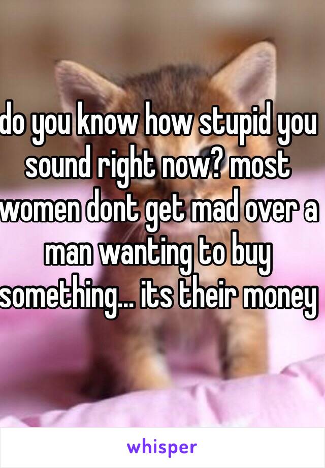 do you know how stupid you sound right now? most women dont get mad over a man wanting to buy something... its their money