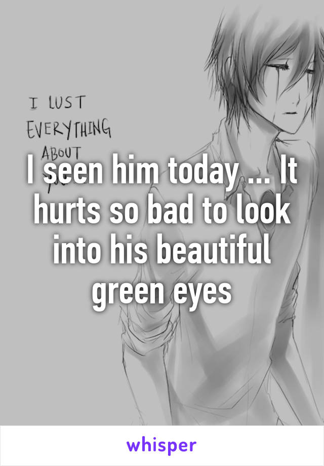 I seen him today ... It hurts so bad to look into his beautiful green eyes