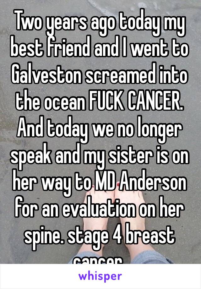 Two years ago today my best friend and I went to Galveston screamed into the ocean FUCK CANCER. And today we no longer speak and my sister is on her way to MD Anderson for an evaluation on her spine. stage 4 breast cancer. 
