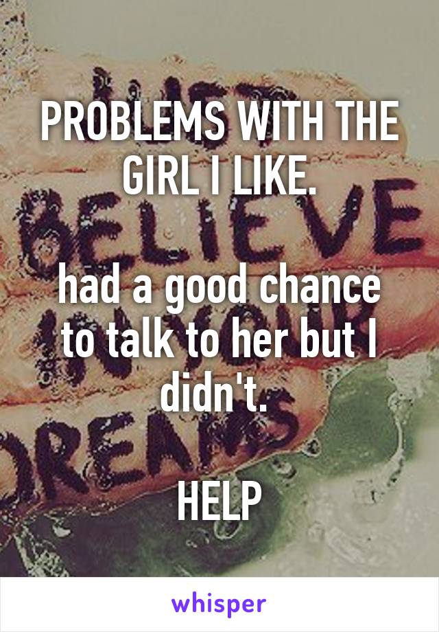 PROBLEMS WITH THE GIRL I LIKE.

had a good chance to talk to her but I didn't. 

HELP