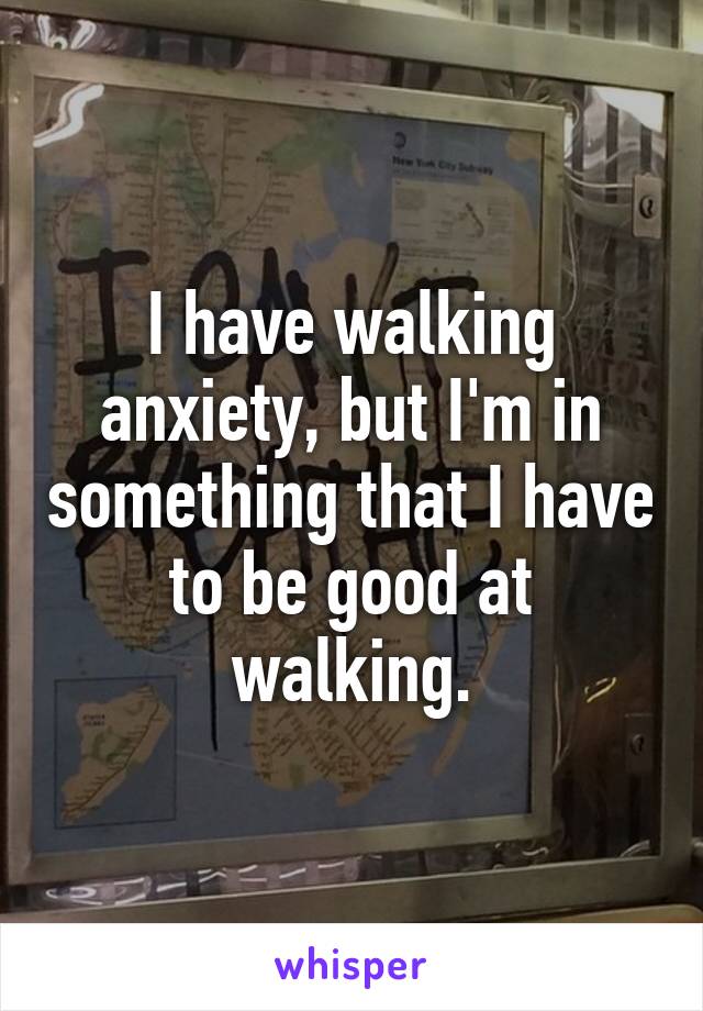 I have walking anxiety, but I'm in something that I have to be good at walking.