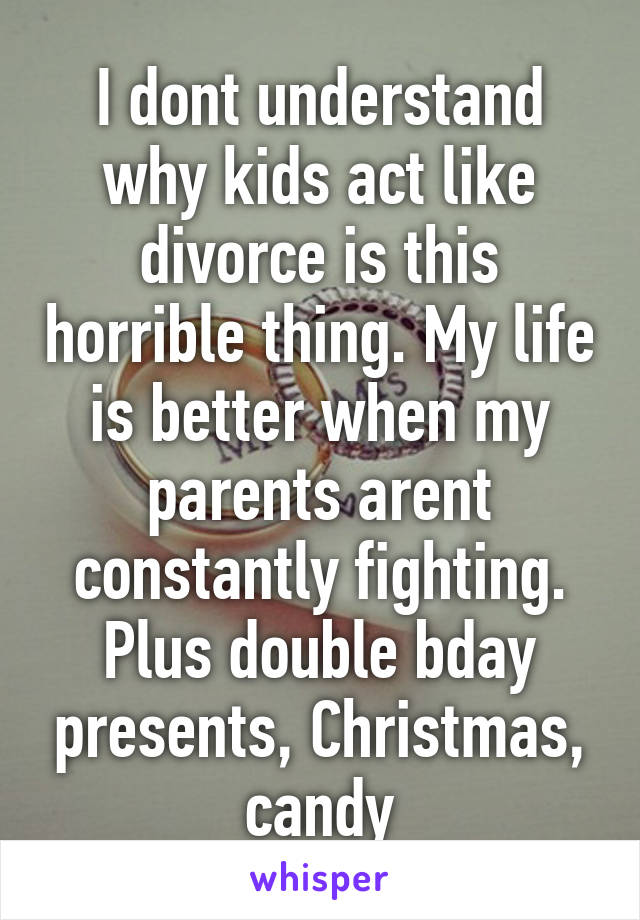 I dont understand why kids act like divorce is this horrible thing. My life is better when my parents arent constantly fighting. Plus double bday presents, Christmas, candy