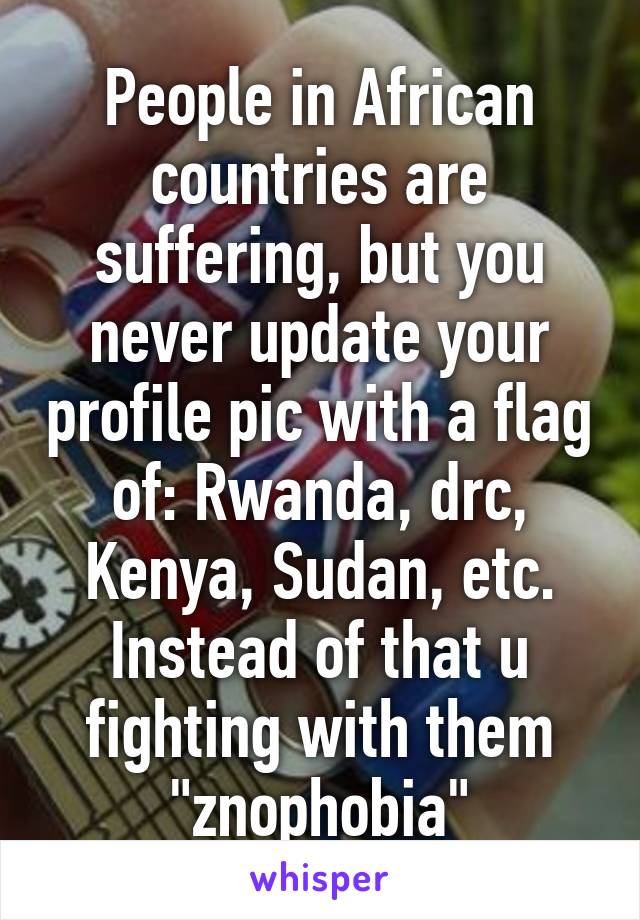 People in African countries are suffering, but you never update your profile pic with a flag of: Rwanda, drc, Kenya, Sudan, etc. Instead of that u fighting with them "znophobia"