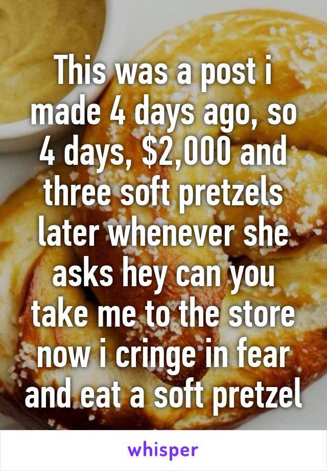 This was a post i made 4 days ago, so 4 days, $2,000 and three soft pretzels later whenever she asks hey can you take me to the store now i cringe in fear and eat a soft pretzel