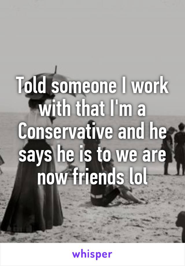 Told someone I work with that I'm a Conservative and he says he is to we are now friends lol