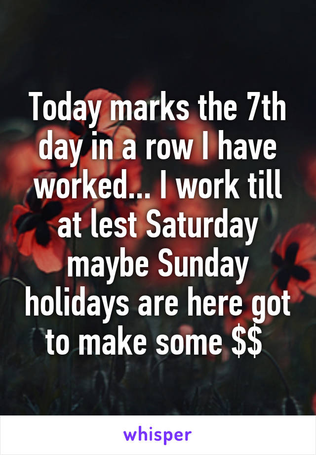 Today marks the 7th day in a row I have worked... I work till at lest Saturday maybe Sunday holidays are here got to make some $$ 