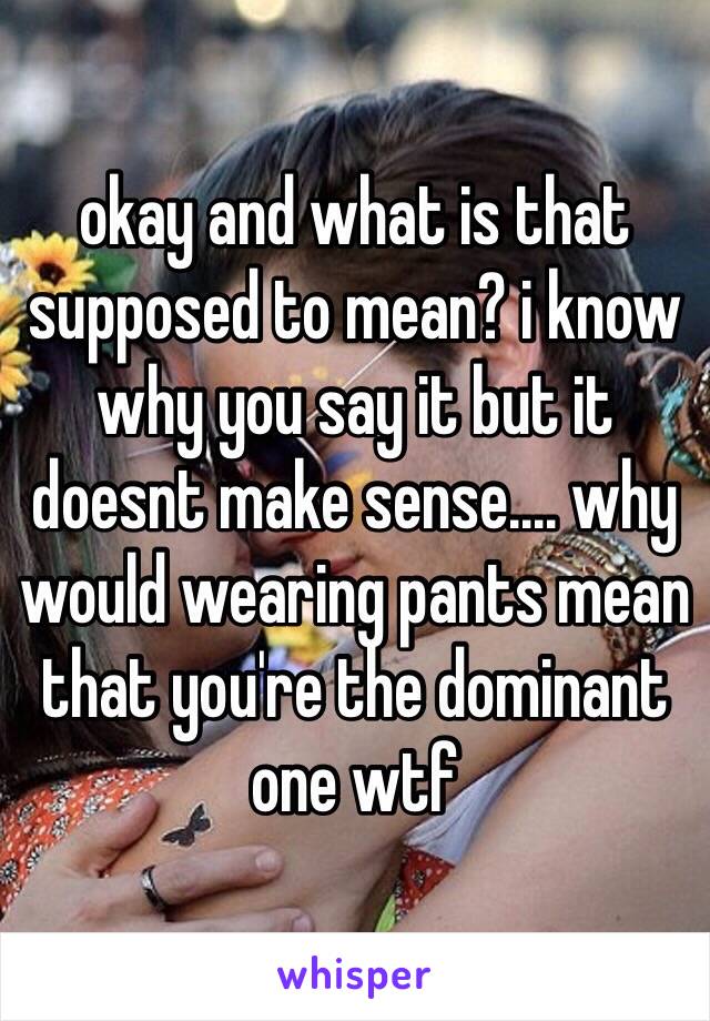 okay and what is that supposed to mean? i know why you say it but it doesnt make sense.... why would wearing pants mean that you're the dominant one wtf