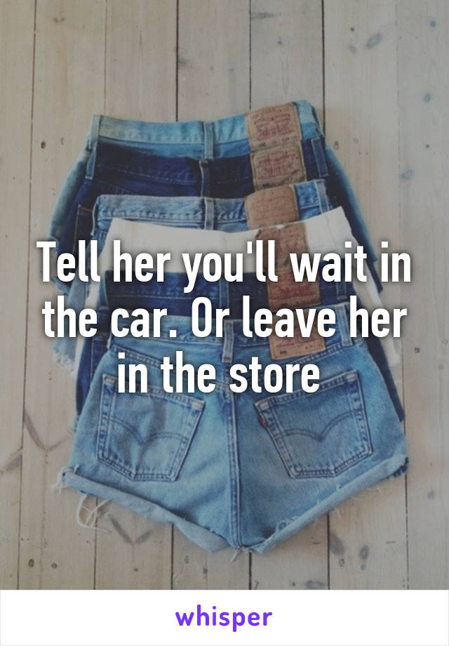 Tell her you'll wait in the car. Or leave her in the store 