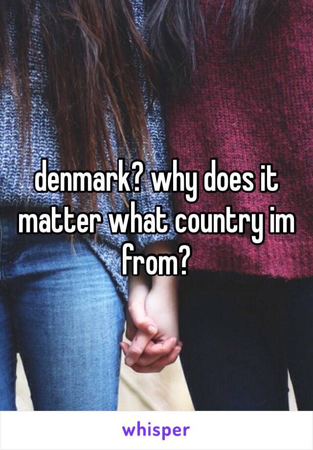 denmark? why does it matter what country im from?