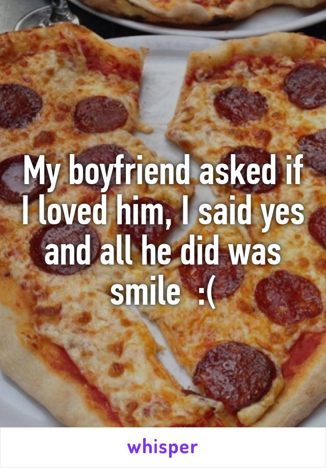 My boyfriend asked if I loved him, I said yes and all he did was smile  :(