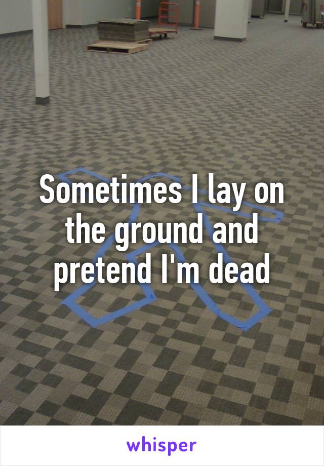 Sometimes I lay on the ground and pretend I'm dead