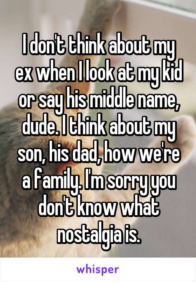 I don't think about my ex when I look at my kid or say his middle name, dude. I think about my son, his dad, how we're a family. I'm sorry you don't know what nostalgia is.