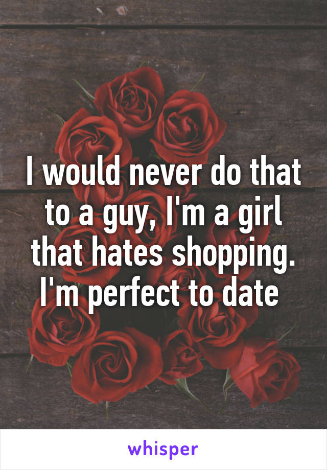 I would never do that to a guy, I'm a girl that hates shopping. I'm perfect to date 