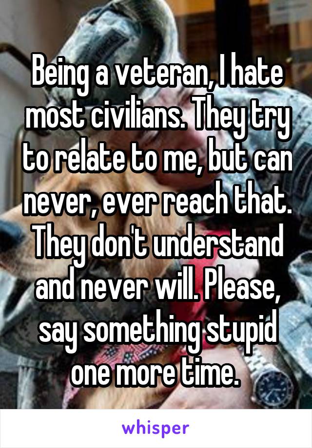 Being a veteran, I hate most civilians. They try to relate to me, but can never, ever reach that. They don't understand and never will. Please, say something stupid one more time. 