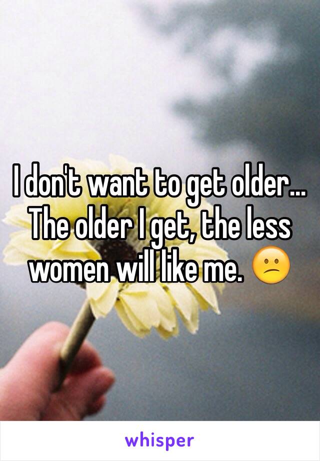 I don't want to get older... The older I get, the less women will like me. 😕
