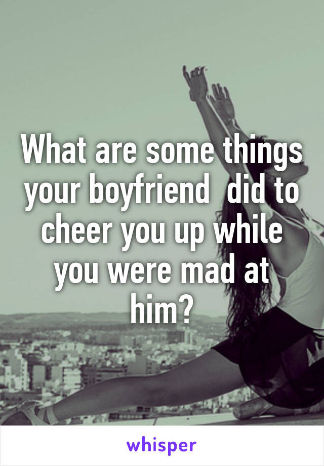 What are some things your boyfriend  did to cheer you up while you were mad at him?