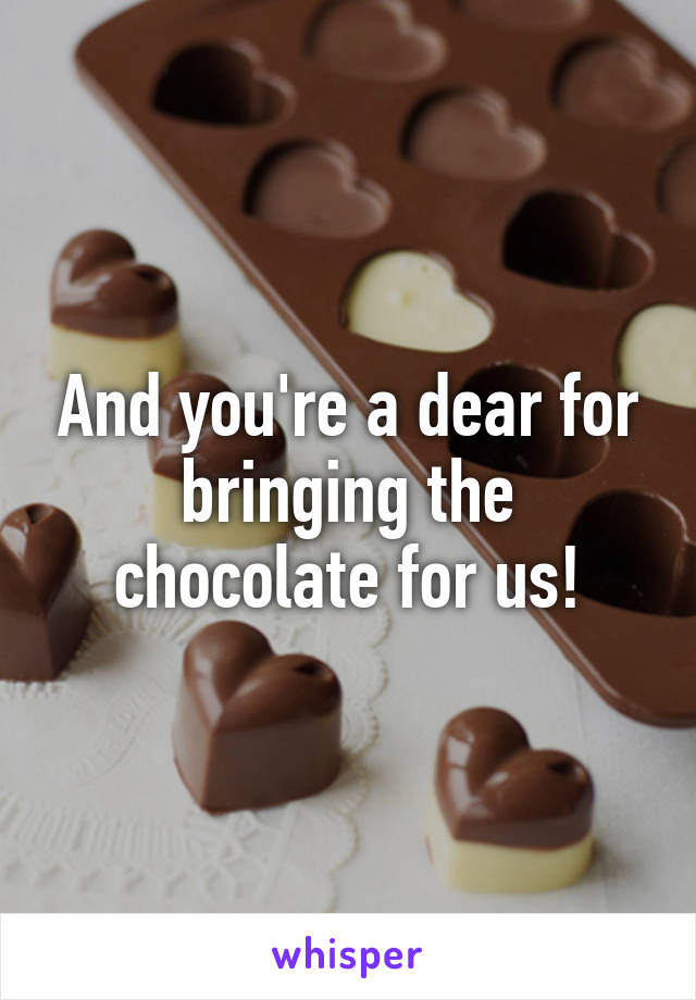 And you're a dear for bringing the chocolate for us!