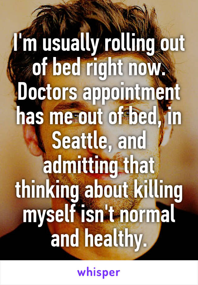 I'm usually rolling out of bed right now.
Doctors appointment has me out of bed, in Seattle, and admitting that thinking about killing myself isn't normal and healthy.