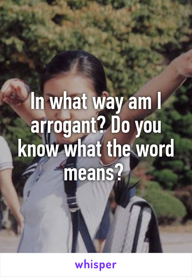 In what way am I arrogant? Do you know what the word means? 