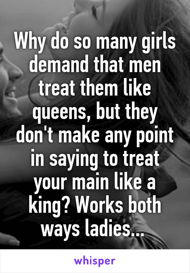 Why do so many girls demand that men treat them like queens, but they don't make any point in saying to treat your main like a king? Works both ways ladies... 