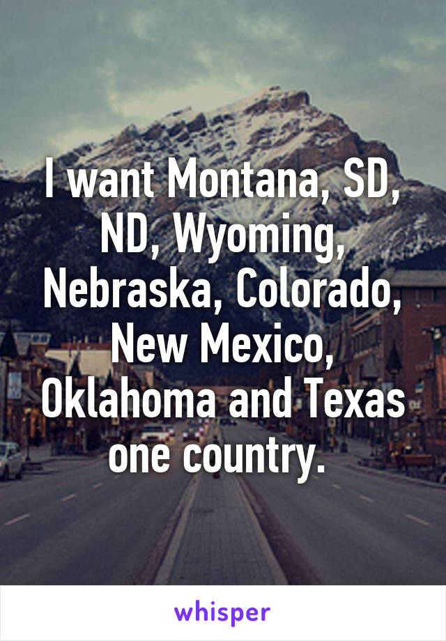 I want Montana, SD, ND, Wyoming, Nebraska, Colorado, New Mexico, Oklahoma and Texas one country. 
