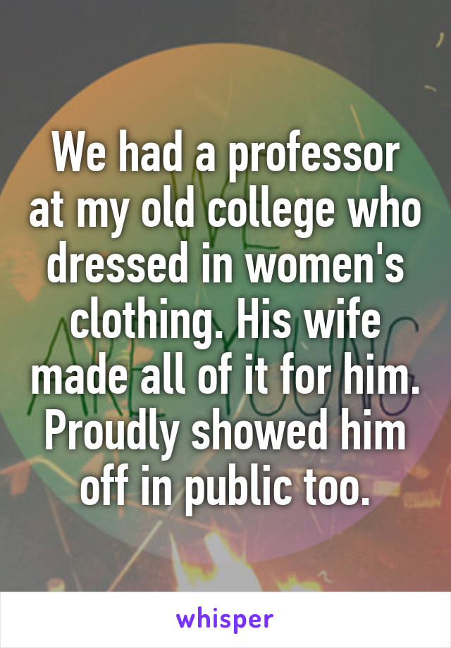 We had a professor at my old college who dressed in women's clothing. His wife made all of it for him. Proudly showed him off in public too.