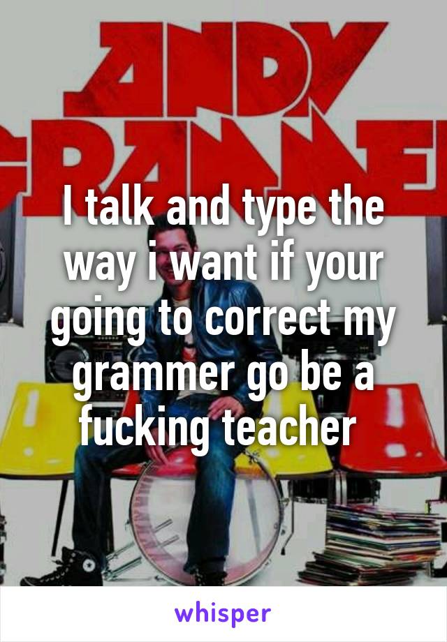 I talk and type the way i want if your going to correct my grammer go be a fucking teacher 