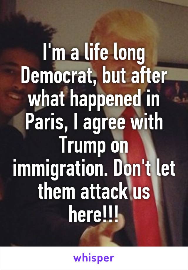 I'm a life long Democrat, but after what happened in Paris, I agree with Trump on immigration. Don't let them attack us here!!!