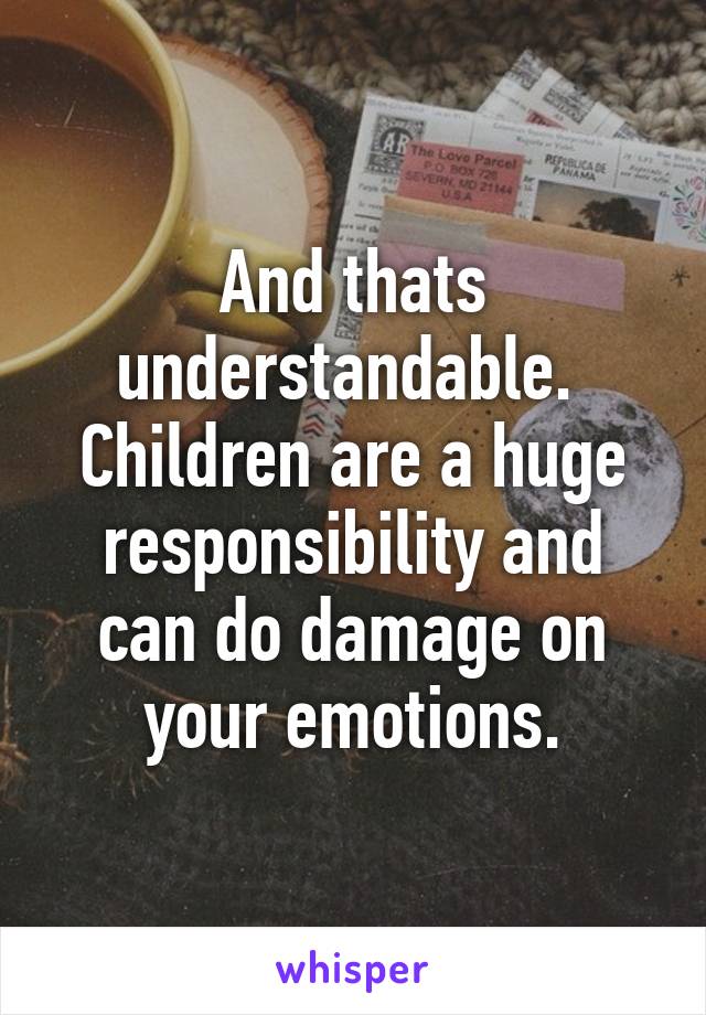 And thats understandable. 
Children are a huge responsibility and can do damage on your emotions.