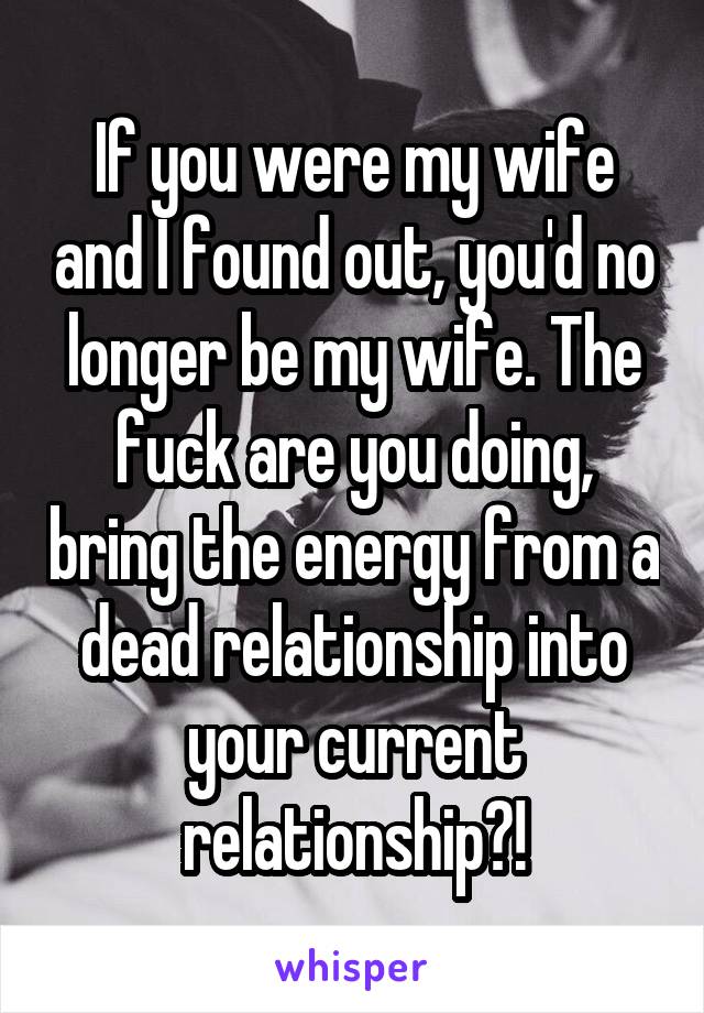 If you were my wife and I found out, you'd no longer be my wife. The fuck are you doing, bring the energy from a dead relationship into your current relationship?!