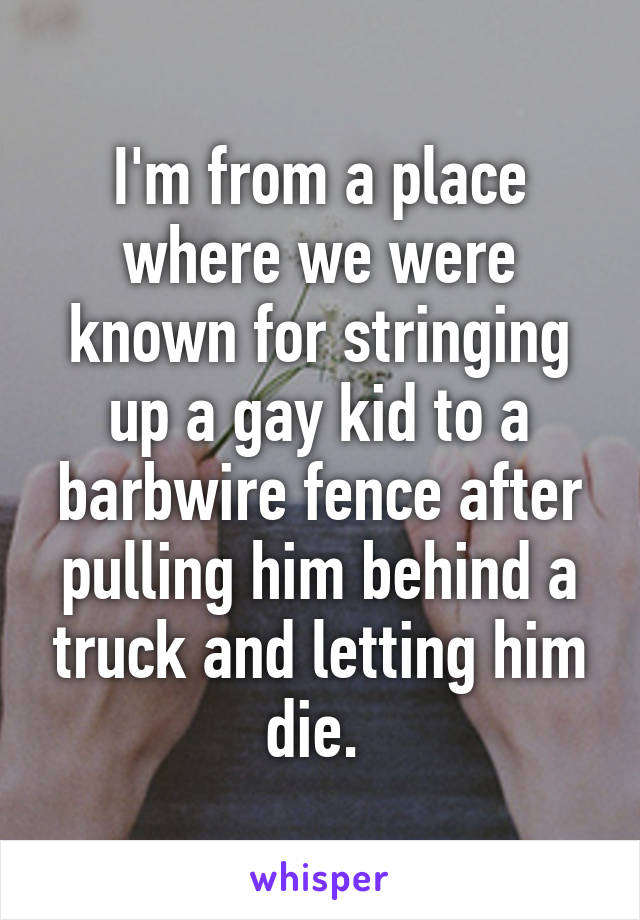 I'm from a place where we were known for stringing up a gay kid to a barbwire fence after pulling him behind a truck and letting him die. 