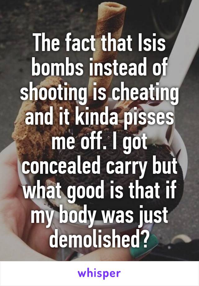 The fact that Isis bombs instead of shooting is cheating and it kinda pisses me off. I got concealed carry but what good is that if my body was just demolished?