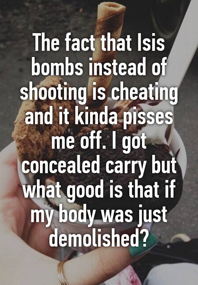 The fact that Isis bombs instead of shooting is cheating and it kinda pisses me off. I got concealed carry but what good is that if my body was just demolished?