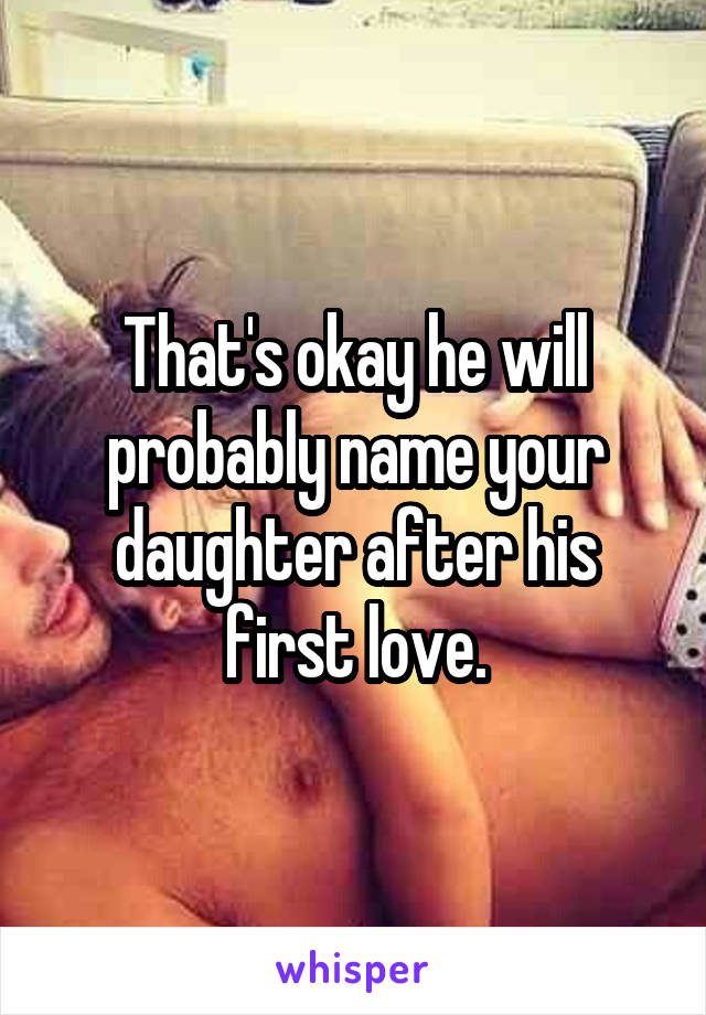 That's okay he will probably name your daughter after his first love.