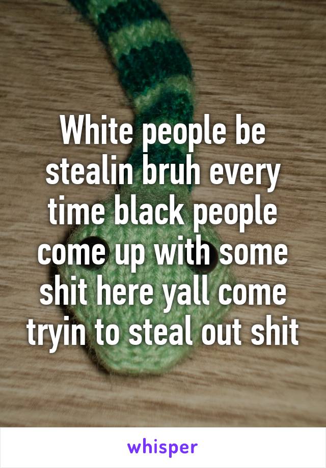 White people be stealin bruh every time black people come up with some shit here yall come tryin to steal out shit