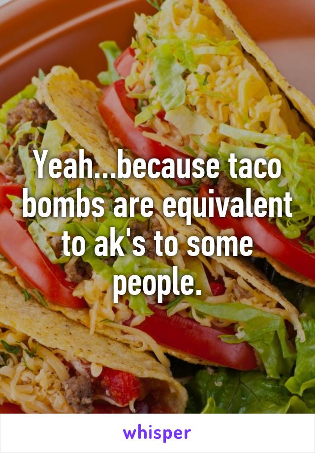 Yeah...because taco bombs are equivalent to ak's to some people.