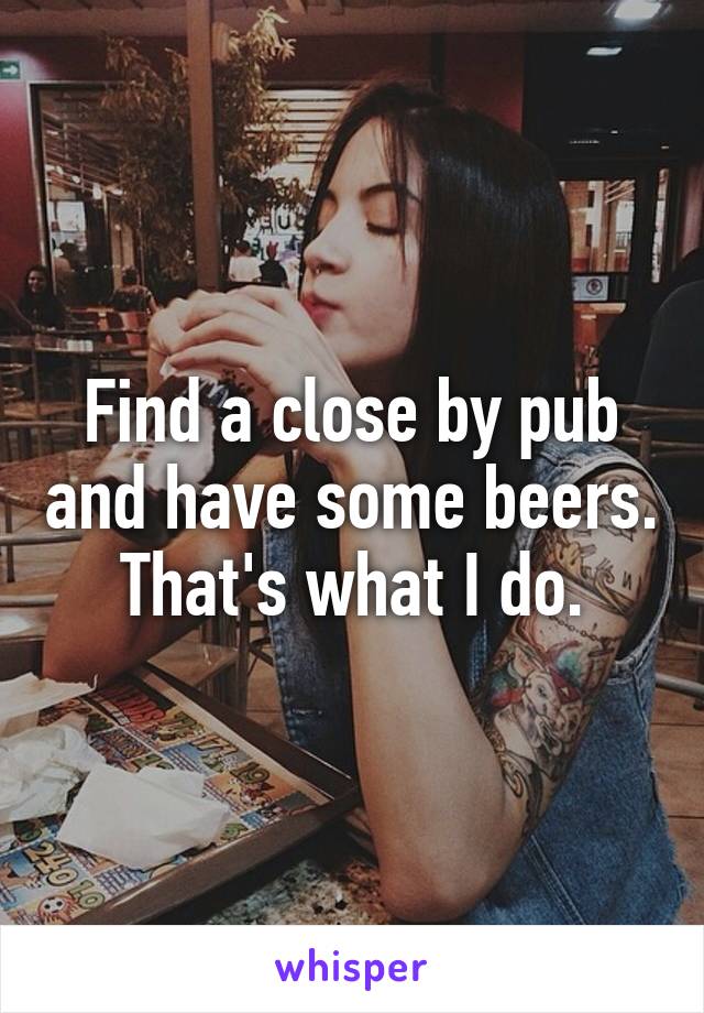 Find a close by pub and have some beers. That's what I do.