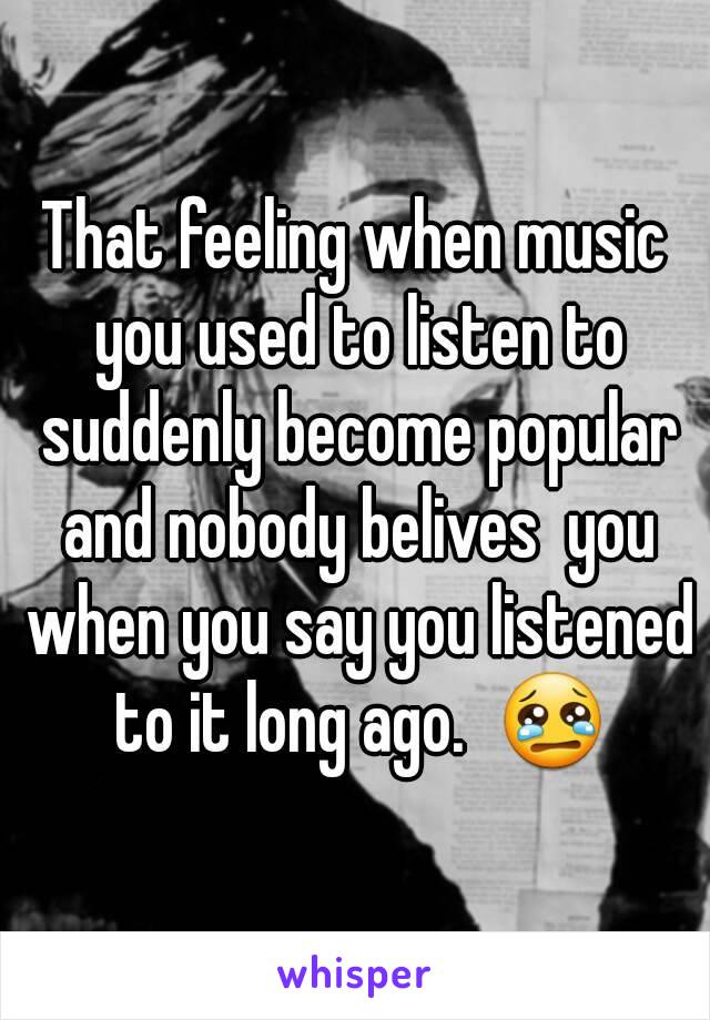 That feeling when music you used to listen to suddenly become popular and nobody belives  you when you say you listened to it long ago.  😢