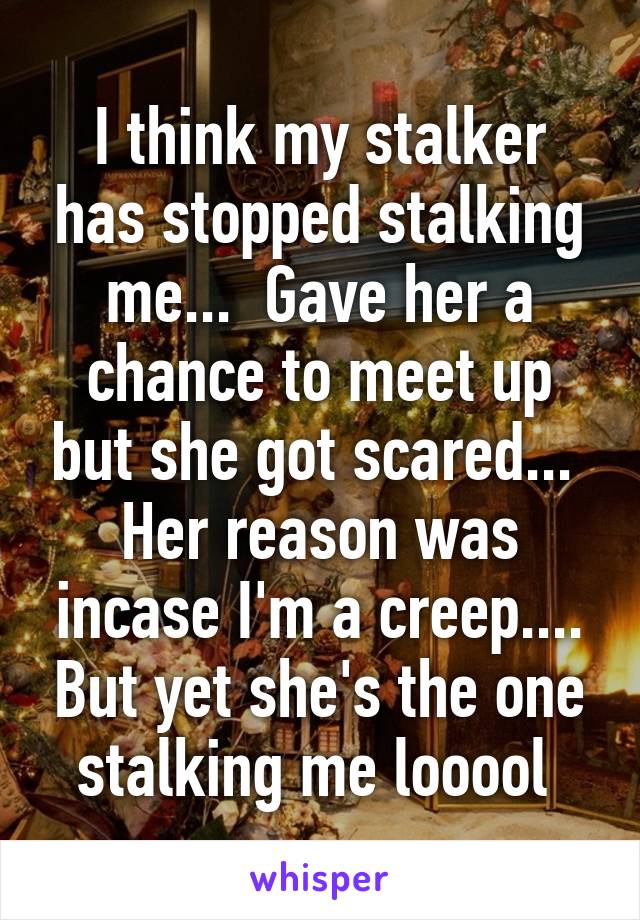I think my stalker has stopped stalking me...  Gave her a chance to meet up but she got scared...  Her reason was incase I'm a creep.... But yet she's the one stalking me looool 