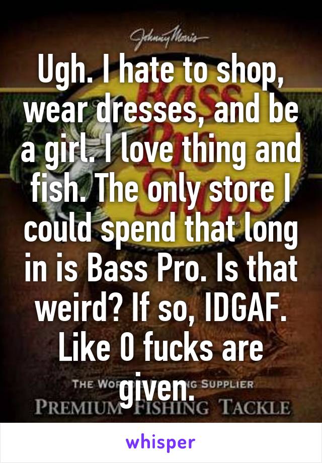 Ugh. I hate to shop, wear dresses, and be a girl. I love thing and fish. The only store I could spend that long in is Bass Pro. Is that weird? If so, IDGAF. Like 0 fucks are given. 