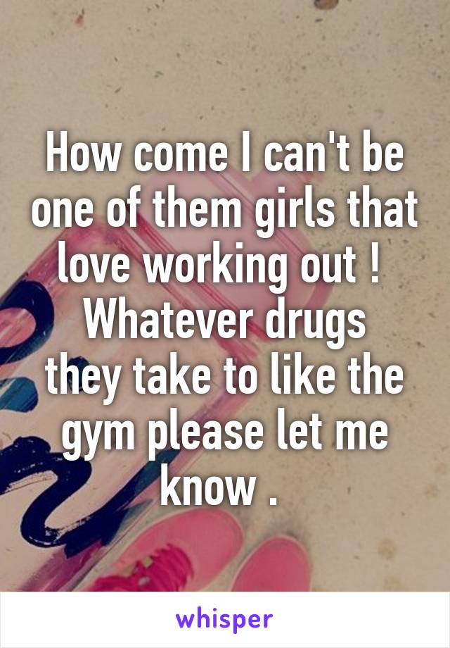 How come I can't be one of them girls that love working out ! 
Whatever drugs they take to like the gym please let me know . 