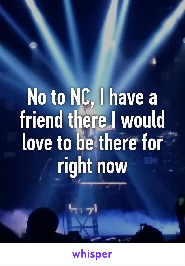 No to NC, I have a friend there I would love to be there for right now