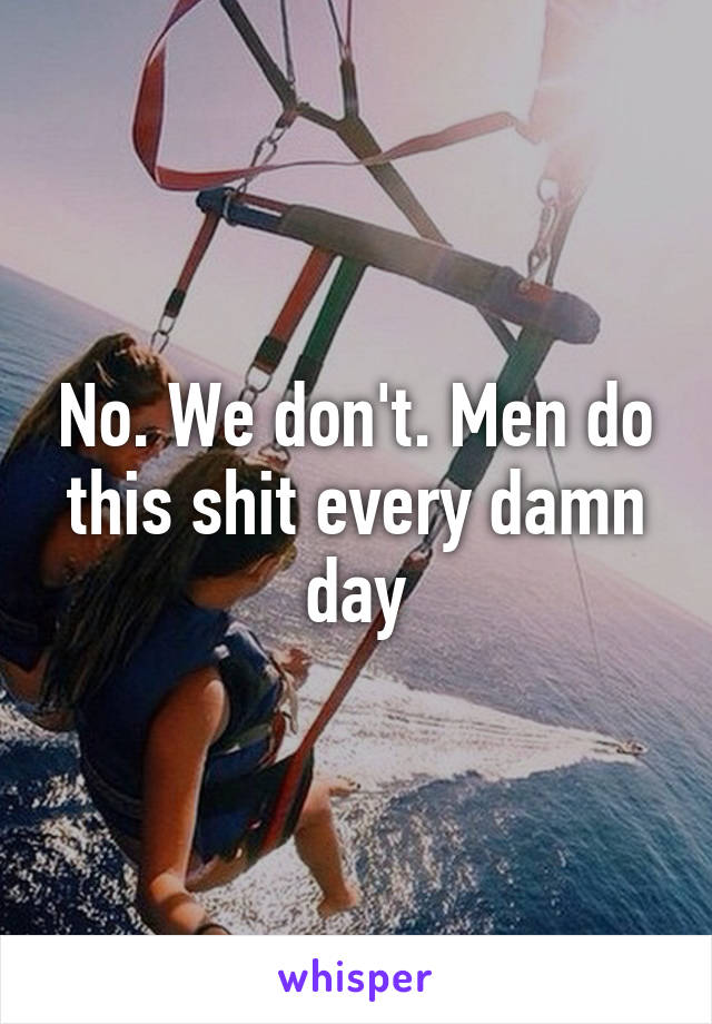No. We don't. Men do this shit every damn day