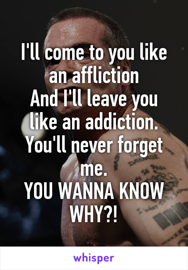 I'll come to you like an affliction
And I'll leave you like an addiction.
You'll never forget me.
YOU WANNA KNOW WHY?!