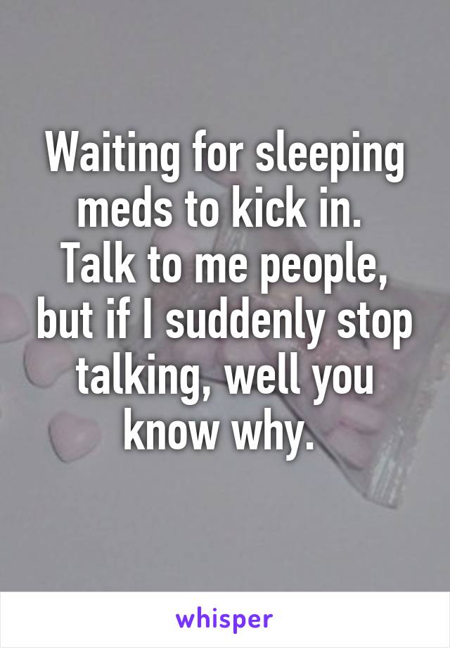 Waiting for sleeping meds to kick in. 
Talk to me people, but if I suddenly stop talking, well you know why. 
