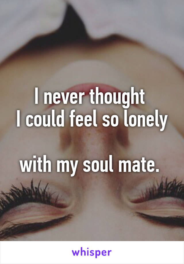 I never thought 
I could feel so lonely 
with my soul mate. 