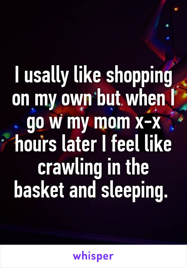 I usally like shopping on my own but when I go w my mom x-x hours later I feel like crawling in the basket and sleeping. 